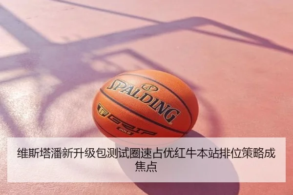 维斯塔潘新升级包测试圈速占优红牛本站排位策略成焦点