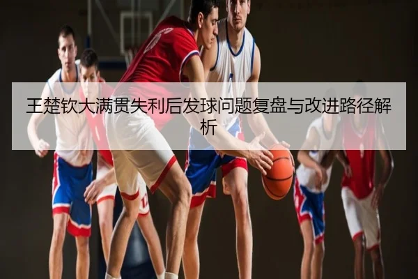 王楚钦大满贯失利后发球问题复盘与改进路径解析
