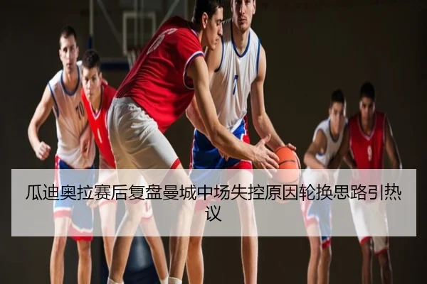 瓜迪奥拉赛后复盘曼城中场失控原因轮换思路引热议