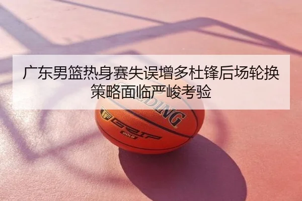 广东男篮热身赛失误增多杜锋后场轮换策略面临严峻考验